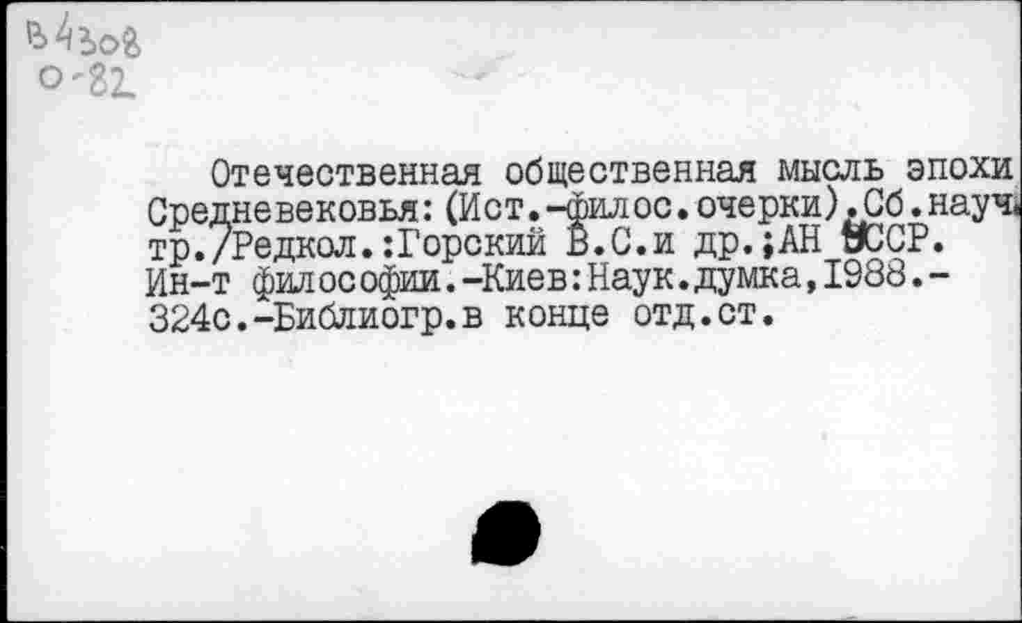 ﻿0-81
Отечественная общественная мысль эпохи Средневековья: (Ист.-фил ос. очерки) .Сб. науч. тр./Редкол.:Горский В. С. и др.;АН УССР. Ин-т фил ос офии. -Киев: Наук. думка,1988.-З24с.-Библиогр.в конце отд.ст.